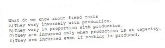 What do we know about fixed costs
A)They vary inversely with production.
B)They vary in proportion with production.
C)They are incurred only when production is at capacity.
D)They are incurred even if nothing is produced.