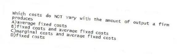 Which costs do NOT vary with the amount of output a firm produces
A)average fixed costs
B)fixed costs and average fixed costs
C)marginal costs and average fixed costs
D)fixed costs