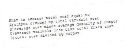 What is average total cost equal to
A)output divided by total variable cost
B)average cost minus average quantity of output
C)average variable cost plus total fixed cost
D)total cost divided by output