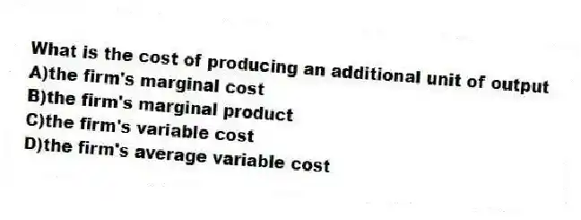 What is the cost of producing an additional unit of output
A)the firm's marginal cost
B)the firm's marginal product
C)the firm's variable cost
D)the firm's average variable cost