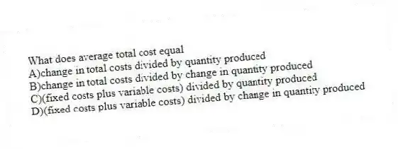 What does average total cost equal
A)change in total costs divided by quantity produced
B)change in total costs divided by change in quantity produced
C)(fixed costs plus variable costs) divided by quantity produced
D)(fixed costs plus variable costs) divided by change in quantity produced