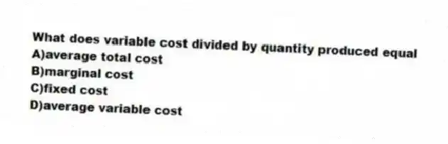 What does variable cost divided by quantity produced equal
A)average total cost
B)marginal cost
C)fixed cost
D)average variable cost