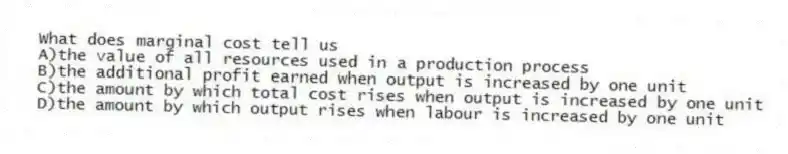 What does marginal cost tell us
A)the value of all resources used in a production process
B)the additional profit earned when output is increased by one unit
C)the amount by which total cost rises when output is increased by one unit
D)the amount by which output rises when labour is increased by one unit
