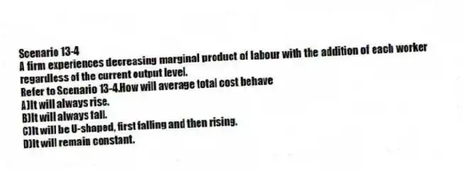 Scenario 13-4
A firm experiences decreasing marginal product of labour with the addition of each worker regardless of the current output level.
-Refer to Scenario 13-4.How will average total cost behave
A)It will always rise.
B)It will always fall.
C)It will be U-shaped, first falling and then rising.
D)It will remain constant.