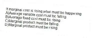 If marginal cost is rising,what must be happening
A)Average variable cost must be falling.
B)Average fixed cost must be rising.
C)Marginal product must be falling.
D)Marginal product must be rising.