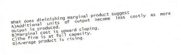 What does diminishing marginal product suggest
A)Additional units of output become less costly as more output is produced.
B)Marginal cost is upward sloping.
C)The firm is at full capacity.
D)Average product is rising.