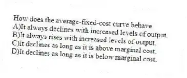 How does the average-fixed-cost curve behave
A)It always declines with increased levels of output.
B)It always rises with increased levels of output.
C)It declines as long as it is above marginal cost.
D)It declines as long as it is below marginal cost.