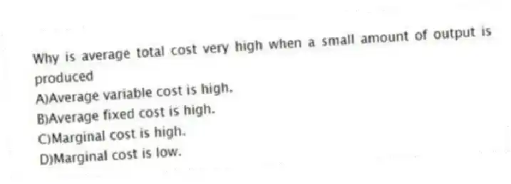 Why is average total cost very high when a small amount of output is produced
A)Average variable cost is high.
B)Average fixed cost is high.
C)Marginal cost is high.
D)Marginal cost is low.