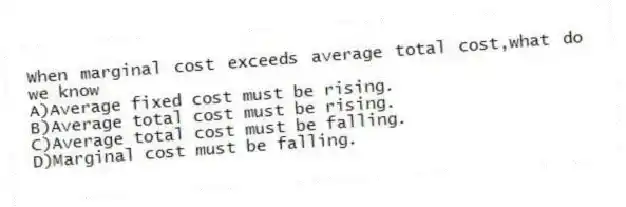 When marginal cost exceeds average total cost,what do we know
A)Average fixed cost must be rising.
B)Average total cost must be rising.
C)Average total cost must be falling.
D)Marginal cost must be falling.