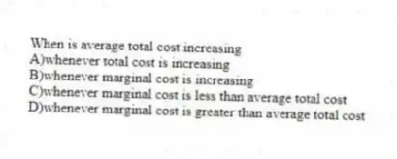 When is average total cost increasing
A)whenever total cost is increasing
B)whenever marginal cost is increasing
C)whenever marginal cost is less than average total cost
D)whenever marginal cost is greater than average total cost