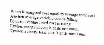 When is marginal cost equal to average total cost
A)when average variable cost is falling
B)when average fixed cost is rising
C)when marginal cost is at its minimum
D)when average total cost is at its minimum