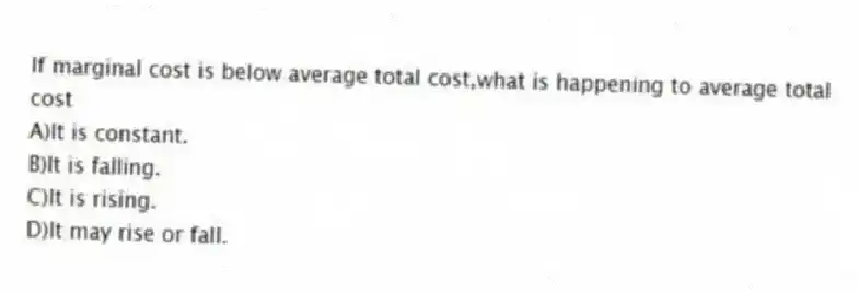 If marginal cost is below average total cost,what is happening to average total cost
A)It is constant.
B)It is falling.
C)It is rising.
D)It may rise or fall.