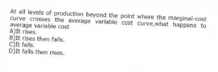 At all levels of production beyond the point where the marginal-cost curve crosses the average variable cost curve,what happens to average variable cost
A)It rises.
B)It rises then falls.
C)It falls.
D)It falls then rises.