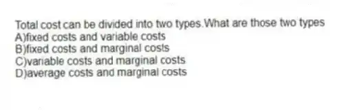 Total cost can be divided into two types.What are those two types
A)fixed costs and variable costs
B)fixed costs and marginal costs
C)variable costs and marginal costs
D)average costs and marginal costs