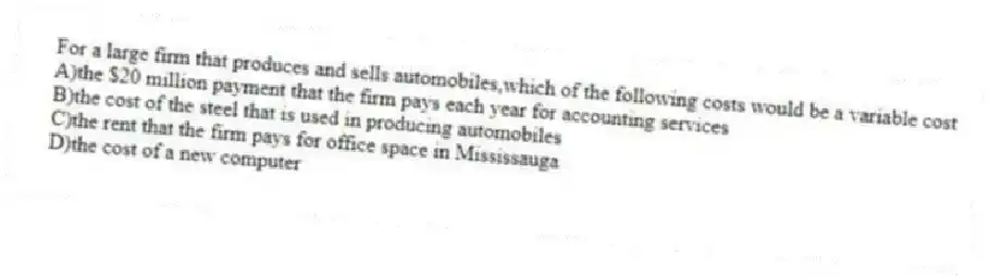 For a large firm that produces and sells automobiles,which of the following costs would be a variable cost
A)the $20 million payment that the firm pays each year for accounting services
B)the cost of the steel that is used in producing automobiles
C)the rent that the firm pays for office space in Mississauga
D)the cost of a new computer