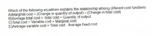 Which of the following equations explains the relationship among different cost functions
A)Marginal cost = (Change in quantity of output) ÷ (Change in total cost)
B)Average total cost = Total cost ÷ Quantity of output
C)Total cost = Variable cost + Marginal cost
D)Average variable cost = Total cost - Average fixed cost