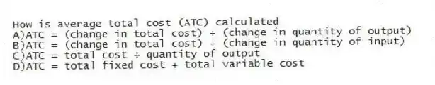 How is average total cost (ATC) calculated
A)ATC = (change in total cost) ÷ (change in quantity of output)
B)ATC = (change in total cost) ÷ (change in quantity of input)
C)ATC = total cost ÷ quantity of output
D)ATC = total fixed cost + total variable cost
