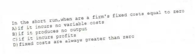 In the short run,when are a firm's fixed costs equal to zero
A)if it incurs no variable costs
B)if it produces no output
C)if it incurs profits
D)fixed costs are always greater than zero