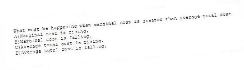 What must be happening when marginal cost is greater than average total cost
A)Marginal cost is rising.
B)Marginal cost is falling.
C)Average total cost is rising.
D)Average total cost is falling.