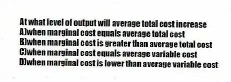 At what level of output will average total cost increase
A)when marginal cost equals average total cost
B)when marginal cost is greater than average total cost
C)when marginal cost equals average variable cost
D)when marginal cost is lower than average variable cost