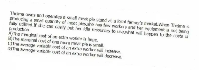 Thelma owns and operates a small meat pie stand at a local farmer's market.When Thelma is producing a small quantity of meat pies,she has few workers and her equipment is not being fully utilized.If she can easily put her idle resources to use,what will happen to the costs of production
A)The marginal cost of an extra worker is large.
B)The marginal cost of one more meat pie is small.
C)The average variable cost of an extra worker will increase.
D)The average variable cost of an extra worker will decrease.