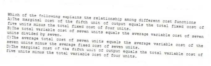 Which of the following explains the relationship among different cost functions
A)The marginal cost of the fifth unit of output equals the total fixed cost of five units minus the total fixed cost of four units.
B)The total variable cost of seven units equals the average variable cost of seven units divided by seven.
C)The average total cost of seven units equals the average variable cost of the seven units minus the average fixed cost of seven units.
D)The marginal cost of the fifth unit of output equals the total variable cost of five units minus the total variable cost of four units.