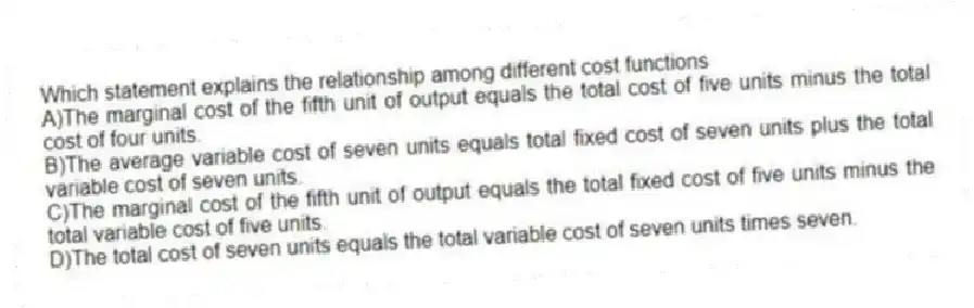 Which statement explains the relationship among different cost functions
A)The marginal cost of the fifth unit of output equals the total cost of five units minus the total cost of four units.
B)The average variable cost of seven units equals total fixed cost of seven units plus the total variable cost of seven units.
C)The marginal cost of the fifth unit of output equals the total fixed cost of five units minus the total variable cost of five units.
D)The total cost of seven units equals the total variable cost of seven units times seven.