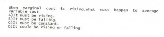 When marginal cost is rising,what must happen to average variable cost
A)It must be rising.
B)It must be falling.
C)It must be constant.
D)It could be rising or falling.