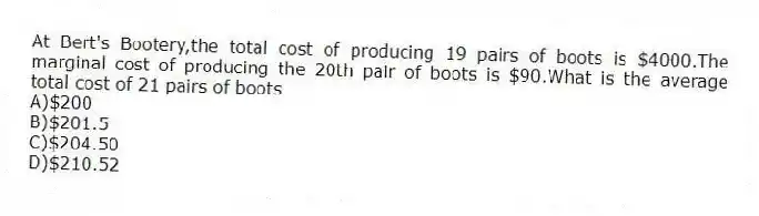 At Bert's Bootery,the total cost of producing 19 pairs of boots is $4000.The marginal cost of producing the 20th pair of boots is $90.What is the average total cost of 21 pairs of boots
A)$200
B)$201.5
C)$204.50
D)$210.52