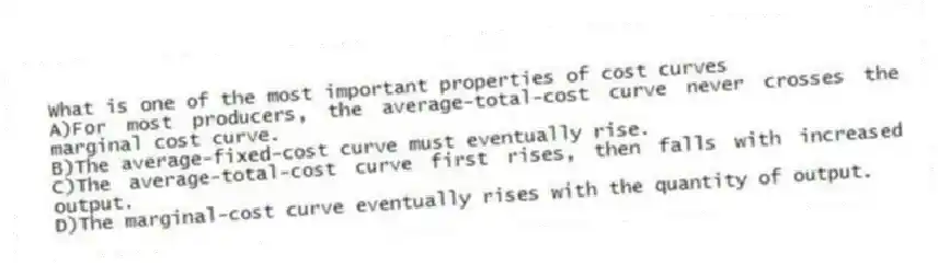 What is one of the most important properties of cost curves
A)For most producers, the average-total-cost curve never crosses the marginal cost curve.
B)The average-fixed-cost curve must eventually rise.
C)The average-total-cost curve first rises, then falls with increased output.
D)The marginal-cost curve eventually rises with the quantity of output.