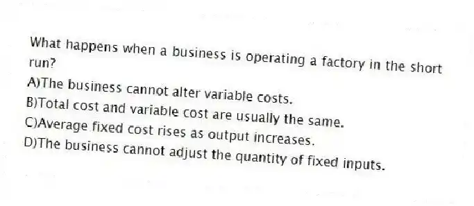 What happens when a business is operating a factory in the short run?
A)The business cannot alter variable costs.
B)Total cost and variable cost are usually the same.
C)Average fixed cost rises as output increases.
D)The business cannot adjust the quantity of fixed inputs.