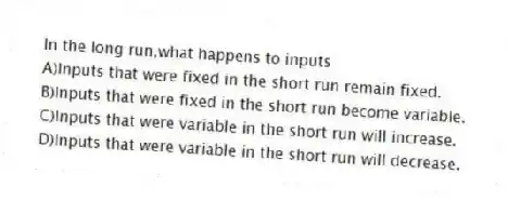 In the long run,what happens to inputs
A)Inputs that were fixed in the short run remain fixed.
B)Inputs that were fixed in the short run become variable.
C)Inputs that were variable in the short run will increase.
D)Inputs that were variable in the short run will decrease.
