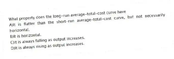 What property does the long-run average-total-cost curve have
A)It is flatter than the short-run average-total-cost curve, but not necessarily horizontal.
B)It is horizontal.
C)It is always falling as output increases.
D)It is always rising as output increases.