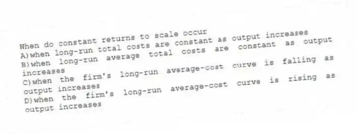 When do constant returns to scale occur
A)when long-run total costs are constant as output increases
B)when long-run average total costs are constant as output increases
C)when the firm's long-run average-cost curve is falling as output increases
D)when the firm's long-run average-cost curve is rising as output increases