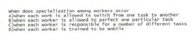 When does specialization among workers occur
A)when each work is allowed to switch from one task to another
B)when each worker is allowed to perfect one particular task
C)when each worker is responsible for a number of different tasks
D)when each worker is trained to be mobile