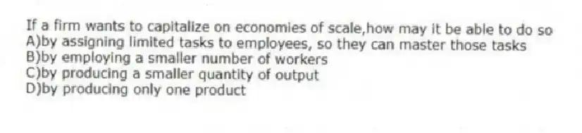 If a firm wants to capitalize on economies of scale,how may it be able to do so
A)by assigning limited tasks to employees, so they can master those tasks
B)by employing a smaller number of workers
C)by producing a smaller quantity of output
D)by producing only one product