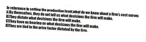 In reference to setting the production level,what do we know about a firm's cost curves
A)By themselves, they do not tell us what decisions the firm will make.
B)They dictate what decisions the firm will make.
C)They have no bearing on what decisions the firm will make.
D)They are tied to the price factor dictated by the firm.