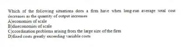 Which of the following situations does a firm have when long-run average total cost decreases as the quantity of output increases
A)economies of scale
B)diseconomies of scale
C)coordination problems arising from the large size of the firm
D)fixed costs greatly exceeding variable costs