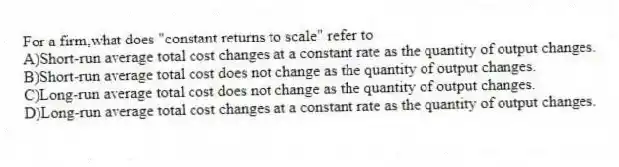 For a firm,what does "constant returns to scale" refer to
A)Short-run average total cost changes at a constant rate as the quantity of output changes.
B)Short-run average total cost does not change as the quantity of output changes.
C)Long-run average total cost does not change as the quantity of output changes.
D)Long-run average total cost changes at a constant rate as the quantity of output changes.