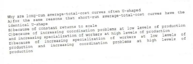 Why are long-run average-total-cost curves often U-shaped
A)for the same reasons that short-run average-total-cost curves have the identical U-shape
B)because of constant returns to scale
C)because of increasing coordination problems at low levels of production and increasing specialization of workers at high levels of production
D)because of increasing specialization of workers at low levels of production and increasing coordination problems at high levels of production