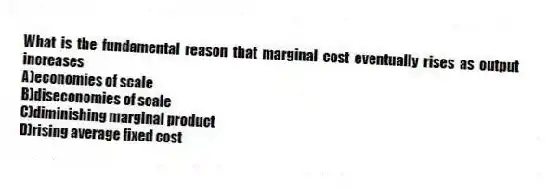 What is the fundamental reason that marginal cost eventually rises as output increases
A)economies of scale
B)diseconomies of scale
C)diminishing marginal product
D)rising average fixed cost
