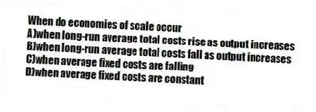 When do economies of scale occur
A)when long-run average total costs rise as output increases
B)when long-run average total costs fall as output increases
C)when average fixed costs are falling
D)when average fixed costs are constant