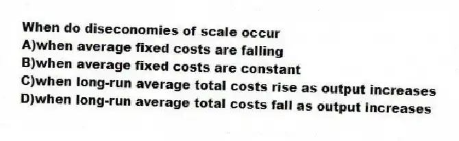When do diseconomies of scale occur
A)when average fixed costs are falling
B)when average fixed costs are constant
C)when long-run average total costs rise as output increases
D)when long-run average total costs fall as output increases
