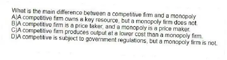 What is the main difference between a competitive firm and a monopoly
A)A competitive firm owns a key resource, but a monopoly firm does not.
B)A competitive firm is a price taker, and a monopoly is a price maker.
C)A competitive firm produces output at a lower cost than a monopoly firm.
D)A competitive is subject to government regulations, but a monopoly firm is not.