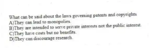 What can be said about the laws governing patents and copyrights
A)They can lead to monopolies.
B)They are intended to serve private interests not the public interest.
C)They have costs but no benefits.
D)They can discourage research.
