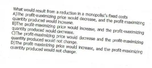What would result from a reduction in a monopolist's fixed costs
A)The profit-maximizing price would decrease, and the profit-maximizing quantity produced would increase.
B)The profit-maximizing price would increase, and the profit-maximizing quantity produced would decrease.
C)The profit-maximizing price would decrease and the profit-maximizing quantity produced would not change.
D)The profit-maximizing price would increase, and the profit-maximizing quantity produced would not change.