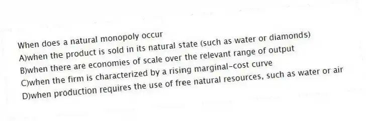 When does a natural monopoly occur
A)when the product is sold in its natural state (such as water or diamonds)
B)when there are economies of scale over the relevant range of output
C)when the firm is characterized by a rising marginal-cost curve
D)when production requires the use of free natural resources, such as water or air