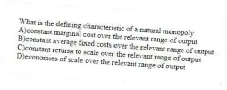What is the defining characteristic of a natural monopoly
A)constant marginal cost over the relevant range of output
B)constant average fixed costs over the relevant range of output
C)constant returns to scale over the relevant range of output
D)economies of scale over the relevant range of output