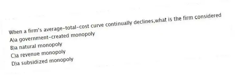 When a firm's average-total-cost curve continually declines,what is the firm considered
A)a government-created monopoly
B)a natural monopoly
C)a revenue monopoly
D)a subsidized monopoly