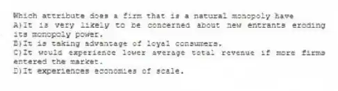 Which attribute does a firm that is a natural monopoly have
A)It is very likely to be concerned about new entrants eroding its monopoly power.
B)It is taking advantage of loyal consumers.
C)It would experience lower average total revenue if more firms entered the market.
D)It experiences economies of scale.